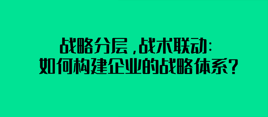  戰略分層，戰術聯動：如何構建企業的戰略體系？